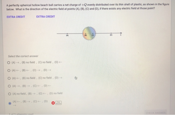 A perfectly spherical hollow beach ball carries a net charge of +Q evenly distributed over its thin shell of plastic, as shown in the figure below. What is the direction of the electric field at points (A), (B). (C) and (D), if there exists any electric field at those point? EXTRA CREDIT EXTRA CREDIT A) Select the correct answer (A) →, (B) no field . (C) no field . (D) ← O (A)(8) no field , (C) no field, (O) o (A) no field. (B) → , (C) ← , (D) no field HECK ANSWER