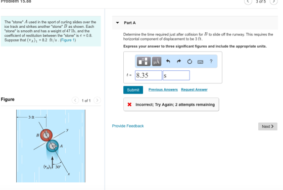 Problem 15.88 3 of 5 The stone A used in the sport of curling slides over the ice track and strikes another stone B as shown. Each stone is smooth and has a weight of 47 lb, and the coefficient of restitution between the stone is e = 0.8 Suppose that (vA) -8.2 ft/s. (Figure 1) ▼ Part A Determine the time required just after collision for B to slide off the runway. This requires the horizontal component of displacement to be 3 ft Express your answer to three significant figures and include the appropriate units t= 8.35 Submit Previous Answers Request Answer Figure 1 of1 X Incorrect; Try Again; 2 attempts remaining 3 ft Provide Feedback Next > (v41I 30°