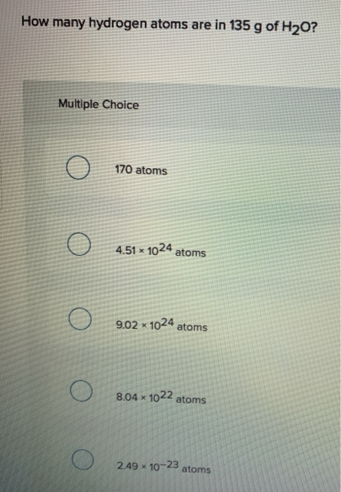 How many hydrogen atoms are in 135 g of H20? Multiple Choice o 170 atoms o 4.51 x 1024 atoms o 9.02 x 1024 atoms o 8.04 x 102
