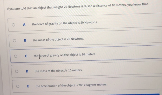 If you are told that an object that weighs 20 Newtons is raised a distance of 10 meters, you know that. O A the force of gravity on the object is 20 Newtons. O B the mass of the object is 20 Newtons. O C the force of gravity on the object is 10 meters. O D the mass of the object is 10 meters. E the acceleration of the object is 200 kilogram-meters.