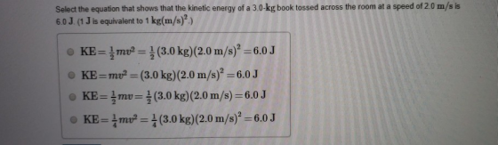 is Select the equation that shows that the kinetic energy of a 3.0-kg book tossed across the room at a speed of 2.0 m/s 6.0 J. (1 J is equivalent to 1 kg(m/s)) KE=측mu-름(3.0 kg)(2.0 m/s)2=6.0J o KE-mu? (3.0 kg)(2.0 m/s) -6.0J KE-3mt, = (3.0 kg)(2.0 m/s) = 6.0 J O KE-|mu-4 (3.0 kg)(2.0 m/s)2=6.0J