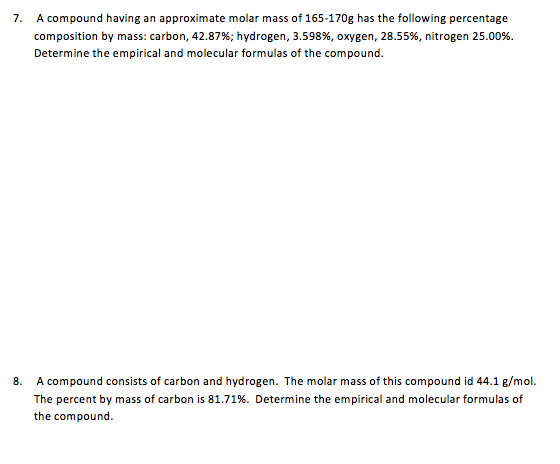 7 A compound having an approximate molar mass of 165-170g has the following percentage composition by mass: carbon, 42.87%; hydrogen, 3.598%, oxygen, 28.55%, nitrogen 25.00%. Determine the empirical and molecular formulas of the compound. A compound consists of carbon and hydrogen. The molar mass of this compound id 44.1 g/mol The percent by mass of carbon is 81.71%. Determine the empirical and molecular formulas of the compound 8.