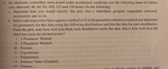 3. Six electronic controllers were tested under accelerated conditions and the following times to failure were observed: 46, 64, 83, 105, 123 and 150 hours. Do the following: a Determine how you would classify this data, that is individual, grouped, suspended, censored uncensored, and so on. Select rank regression (least squares) method on X as the parameter estimation miethod and determine the parameters for this data using the following distributions and plot the data for each distribution. From the plot, note how well you think each distribution tracks the data, that is how well does the fitted line track the plotted points? b i 2-Parameter Weibull. ii 3-Parameter Weibull. iii Normal. iv Log-normal. v Exponential. vi Extreme Value (Gumbel). vii Gamma. roblems owing to sudden and