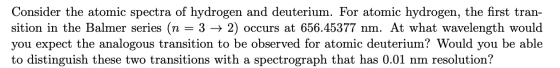 Consider the atomic spectra of hydrogen and deuterium. For atomic hydrogen, the first tran- sition in the Balmer series (n =