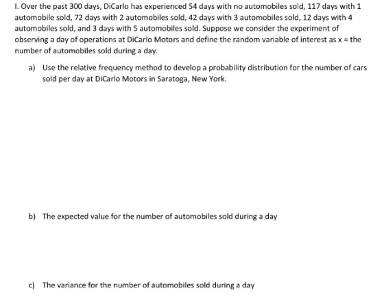 I. Over the past 300 days, DiCarlo has experienced 54 days with no automobiles sold, 117 days with 1 automobile sold, 72 days with 2 automobiles sold, 42 days with 3 automobiles sold, 12 days with 4 automobiles sold, and 3 days with 5 automobiles sold. Suppose we consider the experiment of observing a day of operations at DiCarlo Motors and define the random variable of interest as x the number of automobiles sold during a day. a) Use the relative frequency method to develop a probability distribution for the number of cars sold per day at DiCarlo Motors in Saratoga, New York. b) The expected value for the number of automobiles sold during a day c) The variance for the number of automobiles sold during a day