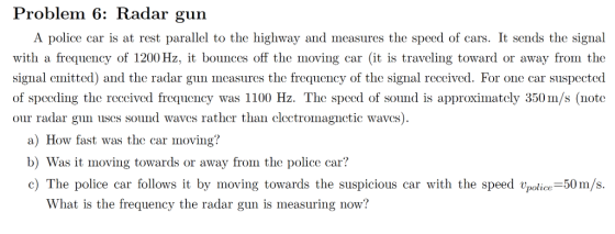 Problem 6: Radar gun A police car is at rest parallel to the highway and measures the speed of cars. It sends the signual with a frequency of 1200 Hz, bounces off the moving car (it is traveling toward or away from tho signal emitted) and the radar gun measures the frequency of the signal received. For one car suspected of specding the reccived frequeney was 1100 Hz. The speed of sound is approximatcly 350m/s (note our radar gun ses sound waves rather than clectromagnctic waves) a) How fast was the car moving? b) Was it moving towards or away from the police car? c) The police car follows it by moving towards the suspicious car with the speed police-50m/s. What is the frequency the radar gun is measuring now?