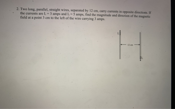 2. Two long, parallel, straight wires, separated by 12 cm, carry currents in opposite directions. If the currents are I. = 3