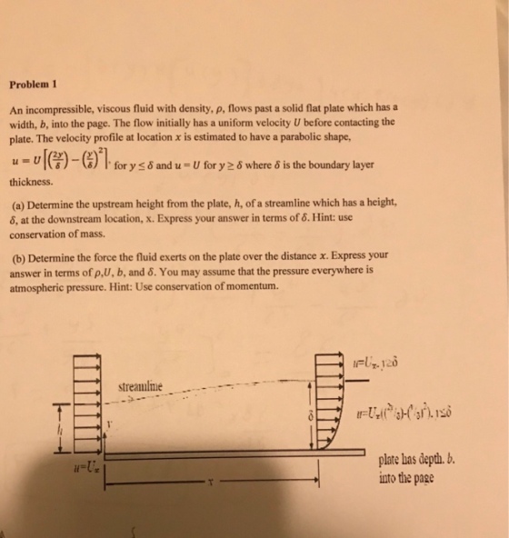 Problem 1 An incompressible, viscous fluid with density, p, flows past a solid flat plate which has a width, b, into the page. The flow initially has a uniform velocity U before contacting the plate. The velocity profile at location x is estimated to have a parabolic shape, u-u[(Y)-(,)21for ysiand u-vfor y 20 where isthe boundary layer thickness. (a) Determine the upstream height from the plate, h, of a streamline which has a height, 6, at the downstream location, x. Express your answer in terms of 6. Hint: use conservation of mass. (b) Determine the force the fluid exerts on the plate over the distance x. Express your answer in terms of p,U, b, and 6. You may assume that the pressure everywhere is atmospheric pressure. Hint: Use conservation of momentum. streamlme plate has depth.. nto the page