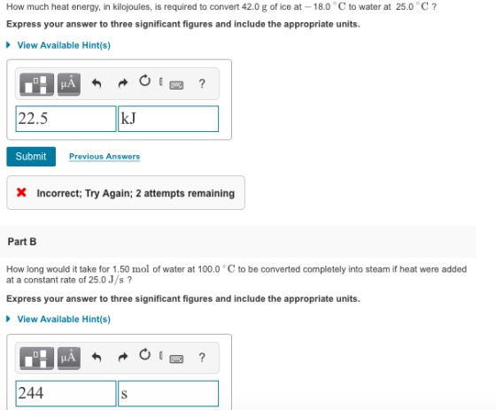 How much heat energy, in kilojoules, is required to convert 42.0 g of ice at 18.0 C to water at 25.0 C? Express your answer to three significant figures and include the appropriate units View Available Hint(s) 22.5 kJ Submit Previous Answers X Incorrect, Try Again, 2 attempts remaining Part B How long would it take for 1.50 mol of water at 100.0 C to be converted completely into steam if heat were added at a constant rate of 25.0 J/s? Express your answer to three significant figures and include the appropriate units. View Available Hint(s) IA