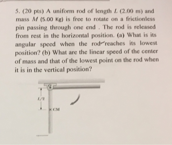 5. (20 pts) A uniform rod of length L (2.00 m) and mass M (5.00 Kg) is free to rotate on a frictionless pin passing through one end The rod is released from rest in the horizontal position. (a) What is its angular speed when the rod reaches its lowest position? (b) What are the linear speed of the center of mass and that of the lowest point on the rod when it is in the vertical position? x CM