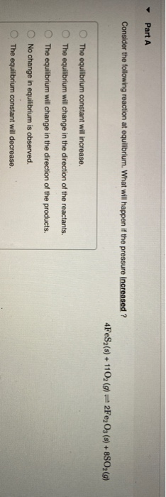 Part A Consider the following reaction at equilibrium. What will happen if the pressure increased ? 4FeSa(s) + 110, (g) 2Fe2O