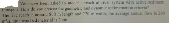 You have been asked to model a reach of river system with active sediment transport. How do you choose the geometric and dynamic sedimentation criteria? The rive reach is around 800 m length and 220 m width, the average annual flow is 260 2 cm