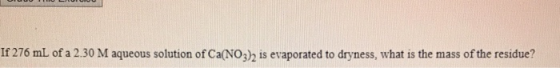 If 276 mL of a 2.30 M aqueous solution of Ca(NO3) is evaporated to dryness, what is the mass of the residue?