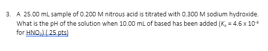 3. A 25.00 mL sample of 0.200 M nitrous acid is titrated with 0.300 M sodium hydroxide What is the pH of the solution when 10