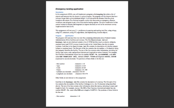 Emergency landing application Description In this assignment (HW4), you will implement a program called mayday that prints alist of airports and runways that are closest to a given location. The program will list airports that have runways longer than a given minimum length. It will also print the distance from the given location to the airport. In a fictional scenario, a pilot who encounters an emergency situation would use your program to get a list of the nearest landing options. The pilot would enter hisher current location as latitude and longitude (in degrees decimal as well as the minimum runway length needed to land (in ft). This assignment will test your C++proficiency in opening and reading text files, using strings, using STL containers, using STL algorithms, and implementing function objects. Program The program will read data from two text files containing information about Federal Aviation Administration (FAA facilities and runways. The files Facilities txt and Runways .txt are provided and contain a list of 19700 facilities (such as airports, heliports, seaplane bases) and 23595 nunways located mostly in the United States, but also in remote locations Each line in the Facilities txt file contains the description of a facility (airport, heliport or seaplane base), The first part of the line contains the site number, a 10-character string that uniquely identifies the facility. The rest ofthe line contains other information, including the facility type, name, code, and position (latitude and longitude in various formats). For example, San Francisco Intemational Airport has site number 02187. A type AIRPORT code SFO. name SAN FRANCISCO INTL, latitude 135427.700ON and longitude 440551. 5000W (expressed in seconds deci The positions of these fields in the line are: Site number: haracters haracters 12-24 Type: Code characters 25-28 Name: 80 Latitude (sec decimal characters 536-547 Longitude (see decimal characters 563-574 Other fields are not relevant to this assignment. Each line in the Runways. takt file contains the description of arunway. The first part ofthe line contains the site number ofthe facility it belongs to (i.e. the 10-character string described above). The rest of the line contains other information about the runway, including its name and length (in feet). For example, runway 10L28R of San Francisco International airport has site number 02187. A name 10L/28R. and a length of 11870 ft. The positions of these fields in the line are: Site number: characters