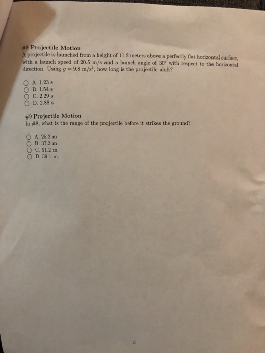 #8 Projectile Motion A projectile is launched from a height of 11.2 meters above a perfectly flat horizontal surface with a launch speed of 20.5 m/s and a launch angle of 30° with respect to the horizontal direction. Using g = 9.8 m/s, how long is the projectile aloft? O A. 1.23s B. 1.54 s ° C. 229 s D. 2.88 s #9 Projectile Motion In #8, what is the range of the projectile before it strikes the ground? O A. 25.2 m O B. 37.3 m O C. 51.2 m ○ D, 59.1 m