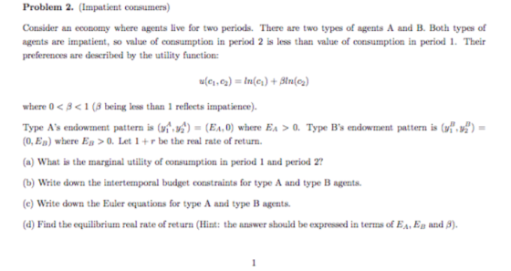 Problem 2. (Impatient consumers) Consider an economy where agents live for two periods. There are two types of agents A and B. Both types of agents are impatient, so value of consumption in period 2 is less than value of consumption in period 1. Their preferences are described by the utility function where 0< 81 ( being less than 1 reflects impatience). Type As endowment pattern is (n,ni)-(EAN) where Ea > 0. Type Bs endowment pattern is uof)- (0, Ep) where Eg >O. Let1+r be the real rate of return (a) What is the marginal utility of consumption in period 1 and period 2? (b) Write down the intertemporal budget constraints for type A and type B agents (c) Write down the Euler equations for type A and type B agents (d) Find the equilibrium real rate of return (Hint: the answer should be expressed in terms of EA, EB and β).