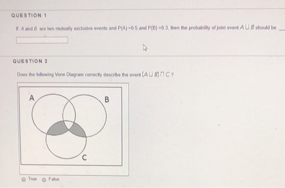 QUESTION If A and 8 are two mutually exclusive events and P(A) -0.5 and P(B) -0.3, then the probability of joint event AU 8 should be QUESTION 2 Does the following Venn Diagram correctly describe the event (AUB)nC O True False