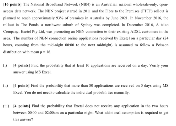 16 pointsl The National Broadband Network (NBN) is an Australian national wholesale-only, open access data network. The NBN project started in 2011 and the Fibre to the Premises (FTTP) rollout is planned to reach approximately 93% of premises in Australia by June 2021 . In November 2016, the rollout in The Ponds, a northwest suburb of Sydney was completed. In December 2016, A telco Company, Exetel Pty Ltd, was promoting an NBN connection to their existing ADSL customers in the area. The number of NBN connection online applications received by Exetel on a particular day (24 hours, counting from the mid-night 00:00 to the next midnight) is assumed to follow a Poisson distribution with mean 16. (i) [4 points] Find the probability that at least 10 applications are received on a day. Verify your answer using MS Excel. (ii) [4 points! Find the probability that more than 80 applications are received on 5 days using MS Excel. You do not need to calculate the individual probabilities manually. (iii) [4 points] Find the probability that Exetel does not receive any application in the two hours between 00.00 and 02:00am on a particular night. What additional assumption is required to get this answer?