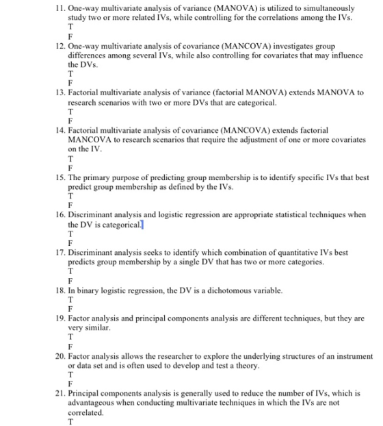 11. One-way multivariate analysis of variance (MANOVA) is utilized to simultaneously study two or more related IVs, while controlling for the correlations among the IVs. 12. One-way multivariate analysis of covariance (MANCOVA) investigates group differences among several IVs, while also controlling for covariates that may influence the DVs 13. Factorial multivariate analysis of variance (factorial MANOVA) extends MANOVA to research scenarios with two or more DVs that are categorical. 14. Factorial multivariate analysis of covariance (MANCOVA) extends factorial MANCOVA to research scenarios that require the adjustment of one or more covariates on the IV 15. The primary purpose of predicting group membership is to identify specific IVs that best predict group membership as defined by the IVs. 16. Discriminant analysis and logistic regression are appropriate statistical techniques when the DV is categorical 17. Discriminant analysis seeks to identify which combination of quantitative IVs best predicts group membership by a single DV that has two or more categories. 18. In binary logistic regression, the DV is a dichotomous variable 19. Factor analysis and principal components analysis are different techniques, but they are very similar 20. Factor analysis allows the researcher to explore the underlying structures of an instrument or data set and is often used to develop and test a theory 21. Principal components analysis is generally used to reduce the number of IVs, which is advantageous when conducting multivariate techniques in which the IVs are not correlated.