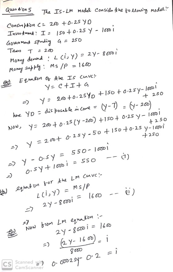 Question 5 The IS-LM model consider the toollowing model? Consumption c= 200 +0.25 YD Investment! I: 150 +0.25 y - 1000 i Gov