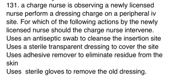 131. a charge nurse is observing a newly licensed nurse perform a dressing charge on a peripheral iv site. For which of the f
