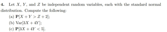4. Let X, Y, and Z be independent random variables, each with the standard normal distribution. Compute the following: (a) P[X + Y> Z +2 (b) Var3x 4Y;