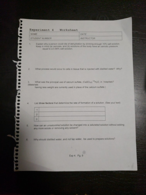 e Experiment 4 Worksheet NAME DATE STUDENT NUMBER INSTRUCTOR 1 Explain why a person could die of dehydration by drinking enough 10% salt solution. Keep in mind (a) osmosis, and (b) solutions of the body have an osmotic pressure equal to a 0 89% salt solution. 2. What process would occur to cells in tissue that is injected with distilled water? Why? 3. What was the principal use of calcium sulfate, (CasOsh H2O, in hospitals? (Materials having less weight are currently used in place of the calcium sulfate.) 4. List three factors that determine the rate of formation of a solution. (See your text) How can an unsatura9ed solution be changed into a saturated solution without adding any more solute or removing any solvent? 5 6 Why should distilled water, and not tap water, be used to prepare solutions? Exp 4. Pg. 9