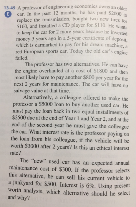 13-45 A professor of engineering economics owns an older E car. In the past 12 months, he has paid $2000 to replace the transmission, bought two new tires for $160, and installed a CD player for S110. He wants to keep the car for 2 more years because he invested money 3 years ago in a 5-year certificate of deposit, which is earmarked to pay for his dream machine, a red European sports car. Today the old cars engine failed. The professor has two alternatives. He can have the engine overhauled at a cost of $1800 and then most likely have to pay another $800 per year for the next 2 years for maintenance. The car will have no salvage value at that time. Alternatively, a colleague offered to make the professor a $5000 loan to buy another used car. He must pay the loan back in two equal installments of $2500 due at the end of Year 1 and Year 2, and at the end of the second year he must give the colleague the car. What interest rate is the professor paying on the loan from his colleague, if the vehicle will be worth $3000 after 2 years? Is this an ethical interest rate? The new used car has an expected annual maintenance cost of $300. If the professor selects this alternative, he can sell his current vehicle to a junkyard for $500. Interest is 6%. Using present worth analysis, which alternative should he select and why?