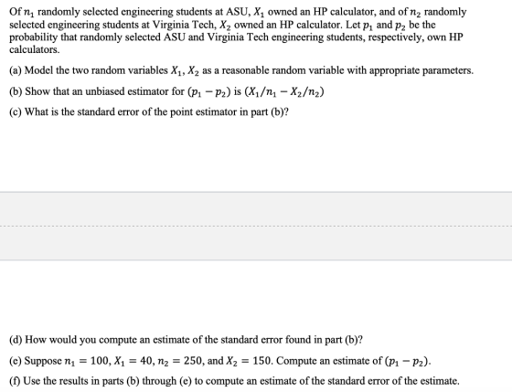 Of n randomly selected engineering students at ASU, X1 owned an HP calculator, and ofn2 randomly selected engineering students at Virginia Tech, X2 owned an HP calculator. Let p, and p2 be the probability that randomly selected ASU and Virginia Tech engineering students, respectively, own HP calculators (a) Model the two random variables X1, X2 as a reasonable random variable with appropriate parameters (b) Show that an unbiased estimator for Ф-Pa) is (X1/nl-X2/n2) (c) What is the standard error of the point estimator in part (b)? (d) How would you compute an estimate of the standard error found in part (b)? (e) Suppose n,-100, X,-40, n2-250, and X2 = 150. Compute an estimate of (p1-P2). (f) Use the results in parts (b) through (e) to compute an estimate of the standard error of the estimate.