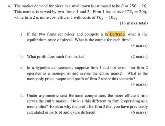 4. The market demand for pizza in a small town is estimated to be P 250 20 This market is served by two firms: 1 and 2. Firm 1 has costs of TC1 20q1 while firm 2 is more cost efficient, with costs of TC2 10q2 (16 marks total) a. If the two firms set prices and compete à la Bertrand, what is the (4 marks) (2 marks) equilibrium price of pizza? What is the output for each firm? b. What profit does each firm make? c. In a hypothetical scenario, suppose firm 1 did not exist - so firm 2 operates as a monopolist and serves the entire market. What is the monopoly price, output and profit of firm 2 under this scenario? 4 marks) d. Under asymmetric cost Bertrand competition, the more efficient firm serves the entire market. How is this different to firm 2 operating asa monopolist? Explain why the profit for firm 2 that you have previously (6 marks) calculated in parts b) and c) are different.