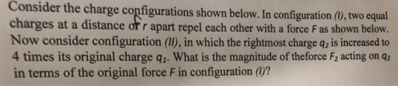 Consider the charge configurations shown below. In configuration (), two equal charges at a distance or r apart repel each other with a force F as shown below Now consider configuration (I), in which the rightmost charge q2 is increased to 4 times its original charge q1. What is the magnitude of theforce F2 acting on q2 in terms of the original force F in configuration ()?