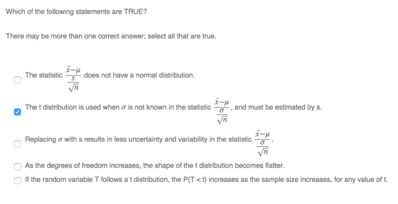 Which of the following statements are TRUE? There may be more than one correct answer; select all that are true. r-p The statisticdoes not have a normal distribution. Vn The t distribution is used when ơ is not known in the statistic-_ , and must be estimated by s. Vm Replacing ơ with s results in less uncertainty and variability in the statistic Vn As the degrees of freedom increases, the shape of the t distribution becomes flatter. If the random variable T follows a t distribution, the P(T < t) increases as the sample size increases, for any value of ft