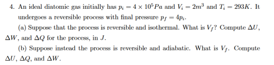 4. An ideal diatomic gas initially has Pi = 4 x 105Pa and Vi = 2m3 and T, = 293 K. It undergoes a reversible process with final pressure p4p (a) Suppose that the process is reversible and isothermal. What is V? Compute AU, ΔΙ, and ΔQ for the process, in J. (b) Suppose instead the process is reversible and adiabatic. What is Vj. Compute