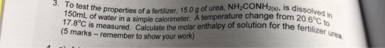 15oms the properties of a fertilizer, 15.0g of urea, NH2CONH2(9), is diss 15 am of water in a simple calorimeter. A temperatu
