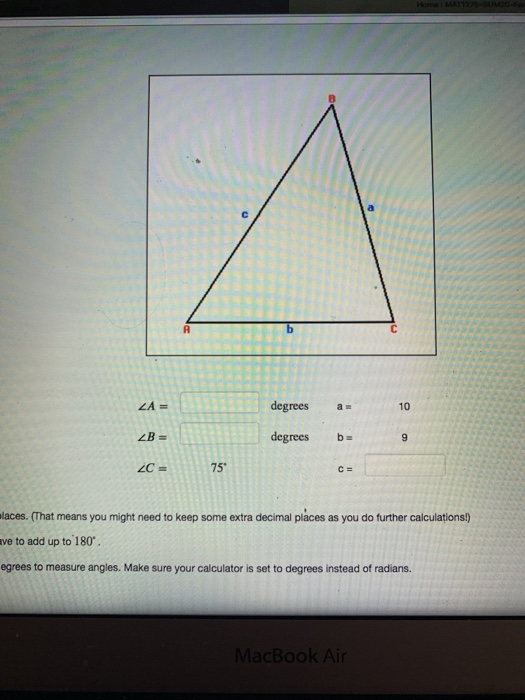 A b С ZA degrees 10 ZB degrees ba 9 C = 75 C= Maces. (That means you might need to keep some extra decimal places as you do