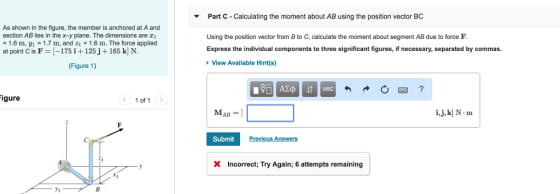 Part C - Calculating the moment about AB using the position vector BC As shown in the figure, the member is anchored at A and 1.6 m, 1 1.7m, and z1 1.6 m. The force applied Figure 1) section AB lies in the x-y plane. The dimensions are c Using the position vector from B to C, calculate the moment about segment AB due to force F Express the individual components to three significant figures, if necessary, separated by commas. at point C is F [-175 i +125j +165 k] N. View Available Hint(s) igure 1 of 1 i,j, k] N-m Submit P X Incorrect; Try Again; 6 attempts remaining