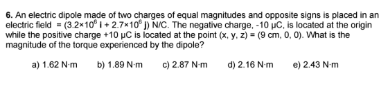 6. An electric dipole made of two charges of equal magnitudes and opposite signs is placed in an electric field (3.2x100 i 2.7x100 j) NIC. The negative charge, -10 uC, is located at the origin while the positive charge +10 uc is located at the point (x, y, z) (9 cm, 0, 0). What is the magnitude of the torque experienced by the dipole? a) 1.62 N m b) 1.89 N.m c) 2.87 N. m d) 2.16 N m e) 2.43 N. m