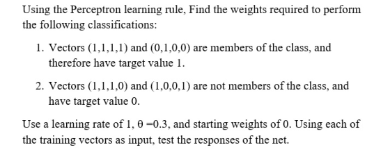 Using the Perceptron learning rule, Find the weights required to perform the following classifications: 1. Vectors (1,1,1,1)
