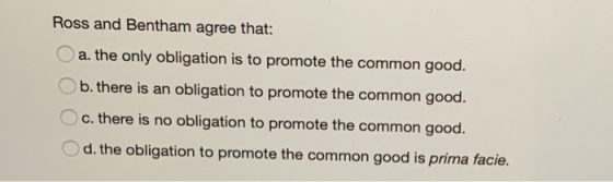 Ross and Bentham agree that: a. the only obligation is to promote the common good. b. there is an obligation to promote the c