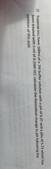 2) Suppose you have 100ml of a 1M buffer solution with a pH of 6.37 and a pKa of 5.73 which has been treated with 5 ml of 0.2