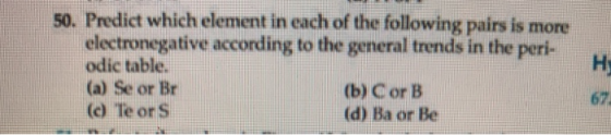 50. Predict which element in each of the following pairs is more electronegative according to the general trends in the peri-
