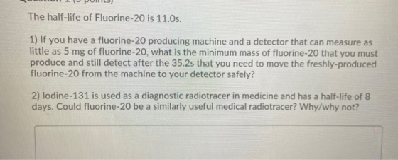The half-life of Fluorine-20 is 11.0s. 1) If you have a fluorine-20 producing machine and a detector that can measure as litt