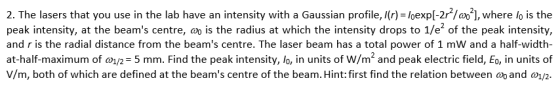 2. The lasers that you use in the lab have an intensity with a Gaussian profile, Ir) - loexpl-2/o], where lo is the peak intensity, at the beams centre, is the radius at which the intensity drops to 1/e2 of the peak intensity, and r is the radial distance from the beams centre. The laser beam has a total power of 1 mW and a half-width- at-half-maximum of an= 5 mm. Find the peak intensity, lo, in units of w/m2 and peak electric field, Eo, in units of V/m, both of which are defined at the beams centre of the beam. Hint: first find the relation between ao and a1/2