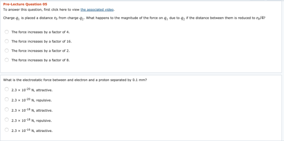 Pre-Lecture Question 05 To answer this question, first click here to view the associated video. Charge q1 is placed a distance ro from charge q2. What happens to the magnitude of the force on qi due to g2 if the distance between them is reduced to ro/4? The force increases by a factor of 4. The force increases by a factor of 16 The force increases by a factor of 2 The force increases by a factor of 8 What is the electrostatic force between and electron and a proton separated by 0.1 mm? 2.3 x 10 20 N, attractive. 2.3 x 1020 N, repulsive. 18 N, attractive 2.3 x 1018 N, repulsive. 2.3 x 10 16 N, attractive. 2.3 x 101