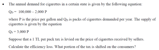 by the following equation The annual demand for cigarettes in a certain state is given QD 100,000 - 2,000 P where P is the price per gallon and Qp is packs of cigarettes demanded per year. The supply of cigarettes is given by the equation Qs 3,000 P Suppose that a 1 TL per pack tax is levied on the price of cigarettes received by sellers Calculate the efficiency loss. What portion of the tax is shifted on the consumers?