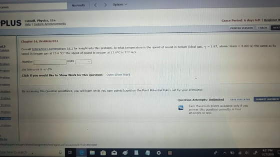 No results | < > Options canvas Cutnell, Physics, 11e Grace Period: 6 days left I Register N NEXT PRINTER VERSION 4BACK Chapter 16, Problem 033 nt.9 bem Consult Interactive LearninaWare 16.1 for insight into this proble Problem Problem Problem Problem m. At what temperature is the speed of sound in helium (ideal gas, y 1.67, atomic mass 4.003 u) the same as its speed in oxygen gas at 15.6 °C? The speed of sound in oxygen at 15.6°Cİs 322 m/s. Number the tolerance is +/-2% Click if you would like to Show Work for this question: Open Show Worlk Units [ oem By accessing this Question Assistance, you will learn while you earn points based on the Point Potential Policy set by your instructor Question Attempts: Unlimited SAVE FOR LATER SUBMIT ANSWER Earn Maximum Points available only if you answer this question correctly in four attempts or less. Problem Problem Its by vileyplus.com/edugen/shared/assignment/test/aglist.uni?id asnmt2377321 N1009F ype here to search 4:31 PM Ф с 1/27/2019
