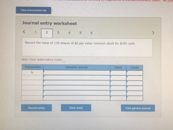 View transaction list Journal entry worksheet 2 4 Record the issue of 110 shares of $2 par value common stock for $345 cash. Note: Enter debits before credits. Transaction General Journal Debit Credit b. Record entry Clear entry View general journal