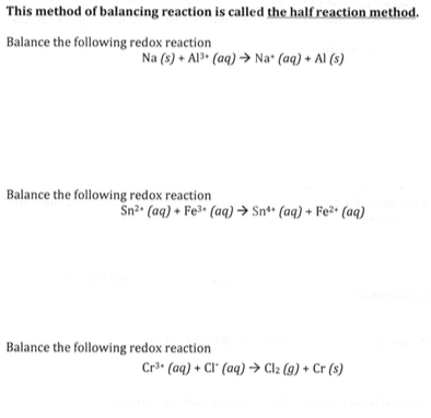 This method of balancing reaction is called the half reaction method. Balance the following redox reaction Na (s) + Ap, (aq) → Na, (aq) + Al (s) Balance the following redox reaction Sn2. (aq) + Fe3. (aq) → Sn°. (aq) + Fe2+ (aq) Balance the following redox reaction Cr3 (aq) + Cl. (aq) → Cl2 (g) + Cr (s)