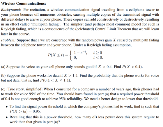 Wireless Communications: Background: Per recitation, a wireless communication signal traveling from a cellphone tower to your phone bounces off numerous obstacles, causing multiple copies of the transmitted signal with different delays to arrive at your phone. These copies can add constructively or destructively, resulting in an effect called multipath fading. The simplest (and perhaps most common) model for such is Rayleigh fading, which is a consequence of the (celebrated) Central Limit Theorem that we will learn later in the course. Problem: Suppose that a we are concerned with the random power gain X caused by multipath fadin;g between the cellphone tower and your phone. Under a Rayleigh fading assumption, 1-e-t, 0 120 P(X t) (a) Suppose the voice on your cell phone only sounds good if X 0.4. Find P(X > 0.4) (b) Suppose the phone works for data if X >1.4. Find the probability that the phone works for voice but not data: that is, find P(04 〈 X 〈 1.4) (c) [True story, simplified] When I consulted for a company a number of years ago, their phones had to work for voice 95% of the time. You should have found in part (a) that a required power threshold of 0.4 is not good enough to achieve 95% reliability. We need a better design to lower that threshold. » To find the signal power threshold at which the companys phones had to work, find to such that P(X to) -0.95. » Recalling that this is a power threshold, how many dB less power does this system require to work than that given in part (a)?